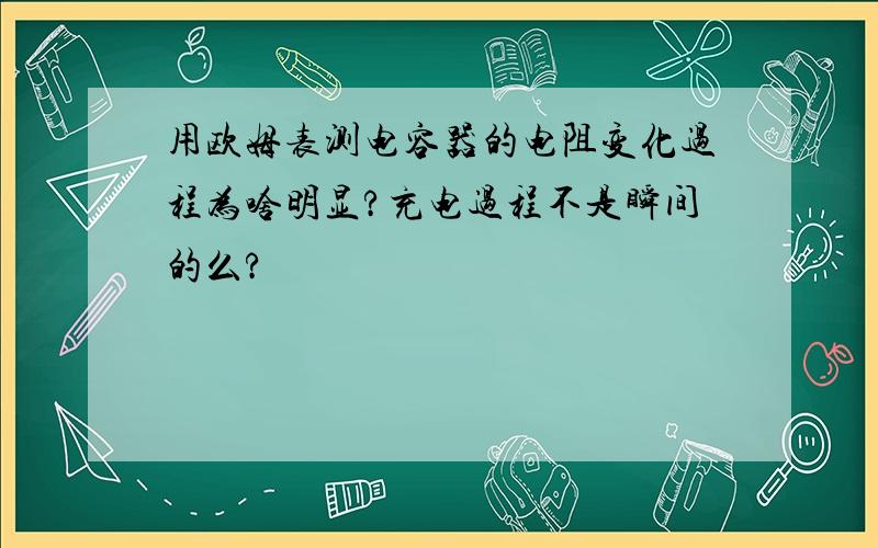 用欧姆表测电容器的电阻变化过程为啥明显?充电过程不是瞬间的么?