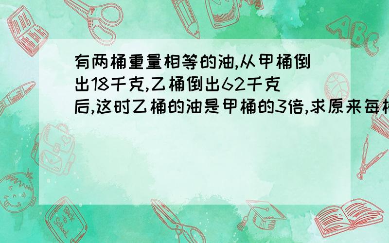 有两桶重量相等的油,从甲桶倒出18千克,乙桶倒出62千克后,这时乙桶的油是甲桶的3倍,求原来每桶油的重量.