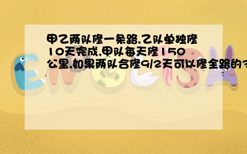 甲乙两队修一条路,乙队单独修10天完成,甲队每天修150公里,如果两队合修9/2天可以修全路的3/4,这条...