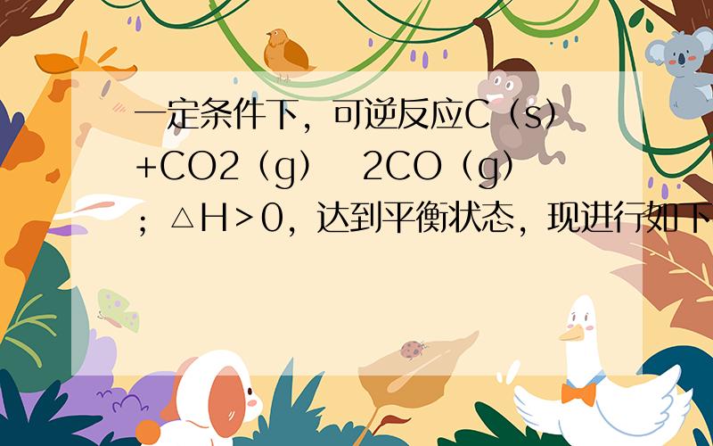 一定条件下，可逆反应C（s）+CO2（g）⇌2CO（g）；△H＞0，达到平衡状态，现进行如下操作：