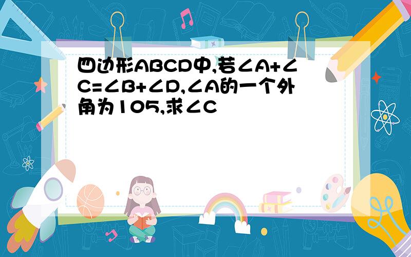 四边形ABCD中,若∠A+∠C=∠B+∠D,∠A的一个外角为105,求∠C