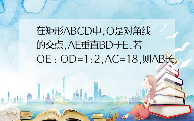 在矩形ABCD中,O是对角线的交点,AE垂直BD于E,若OE：OD=1:2,AC=18,则AB长