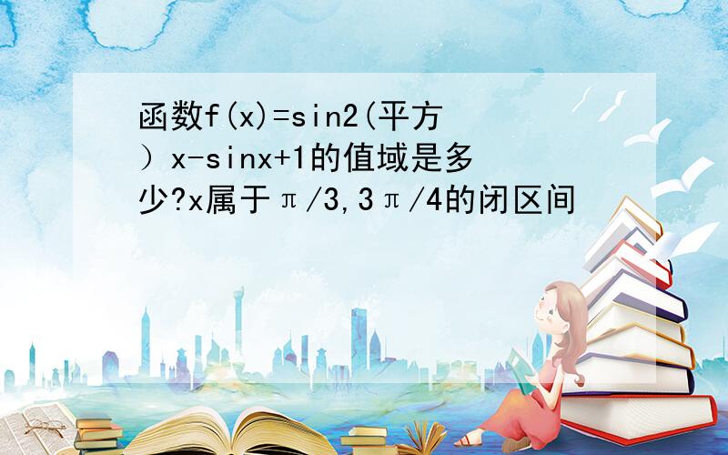 函数f(x)=sin2(平方）x-sinx+1的值域是多少?x属于π/3,3π/4的闭区间