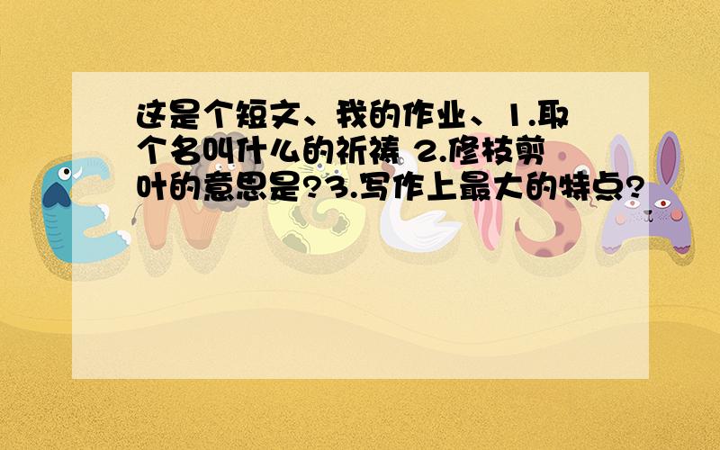 这是个短文、我的作业、1.取个名叫什么的祈祷 2.修枝剪叶的意思是?3.写作上最大的特点?