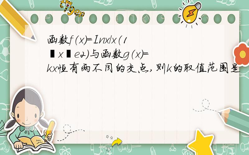 函数f（x）=Inx/x（1≦x≦e2）与函数g（x）=kx恒有两不同的交点,则k的取值范围是