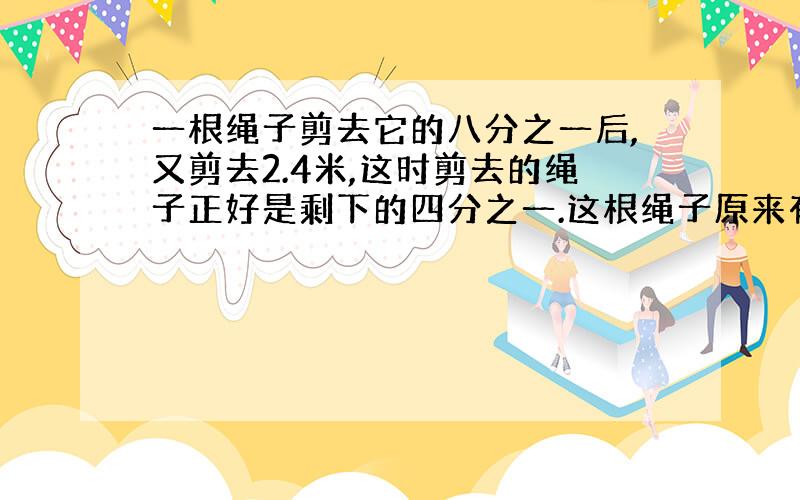 一根绳子剪去它的八分之一后,又剪去2.4米,这时剪去的绳子正好是剩下的四分之一.这根绳子原来有多少米?