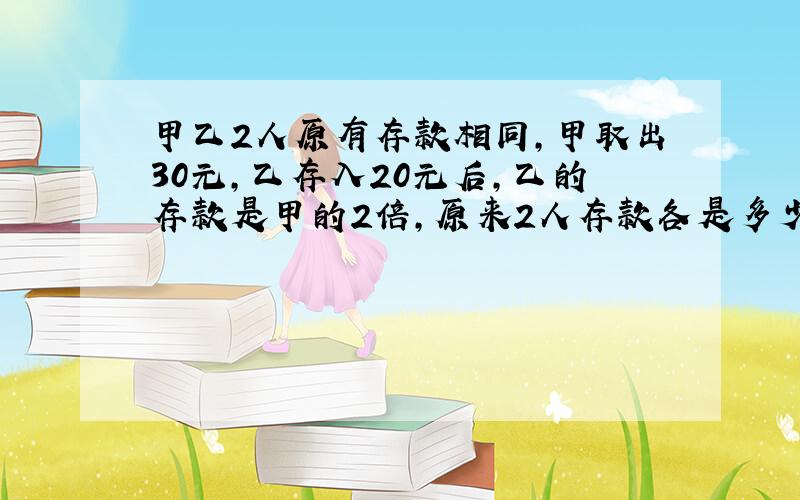 甲乙2人原有存款相同,甲取出30元,乙存入20元后,乙的存款是甲的2倍,原来2人存款各是多少?