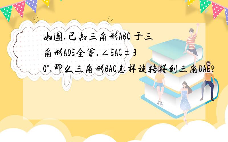 如图,已知三角形ABC 于三角形ADE全等,∠EAC=30°,那么三角形BAC怎样旋转得到三角DAE?