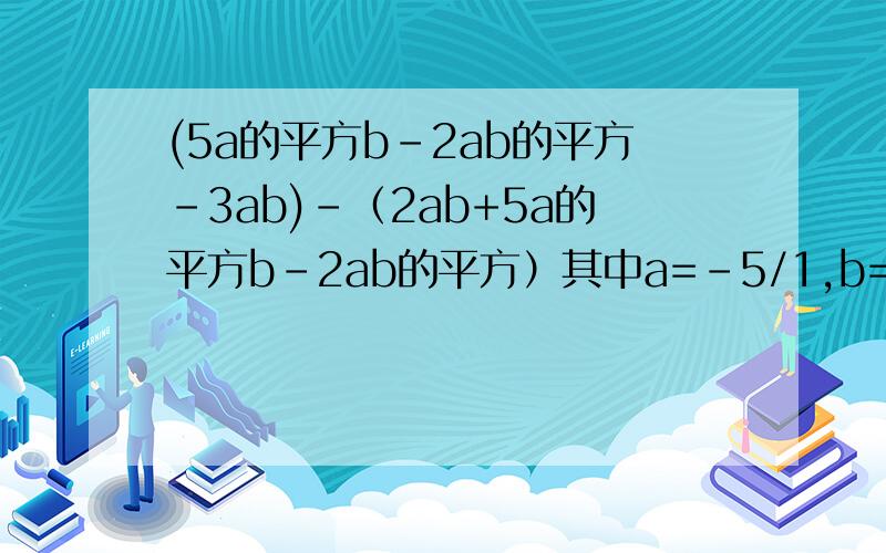 (5a的平方b-2ab的平方-3ab)-（2ab+5a的平方b-2ab的平方）其中a=－5/1,b=－3/1 化简..求