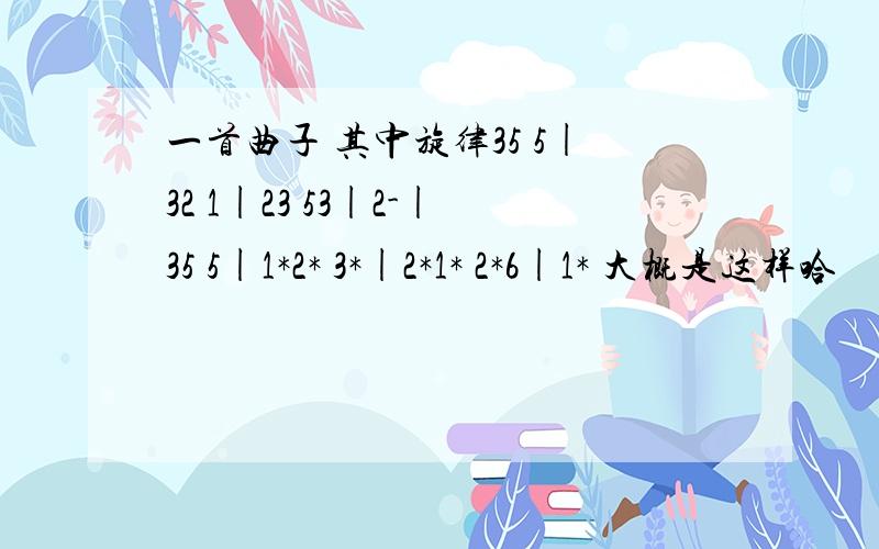 一首曲子 其中旋律35 5|32 1|23 53|2-|35 5|1*2* 3*|2*1* 2*6|1* 大概是这样哈