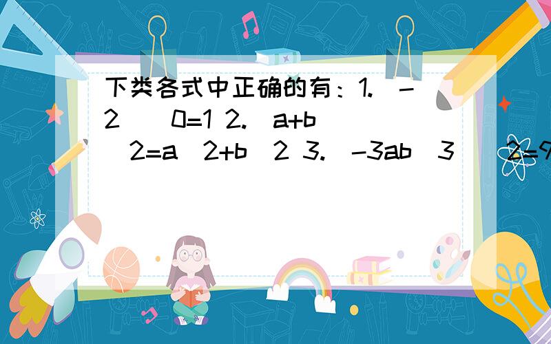 下类各式中正确的有：1.（-2)^0=1 2.(a+b)^2=a^2+b^2 3.(-3ab^3)^2=9a^2b^6