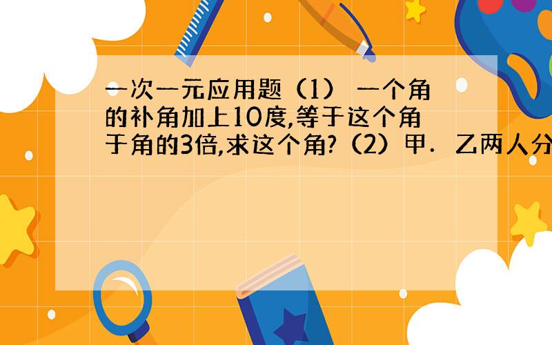 一次一元应用题（1） 一个角的补角加上10度,等于这个角于角的3倍,求这个角?（2）甲．乙两人分别在相距68千米的两地同