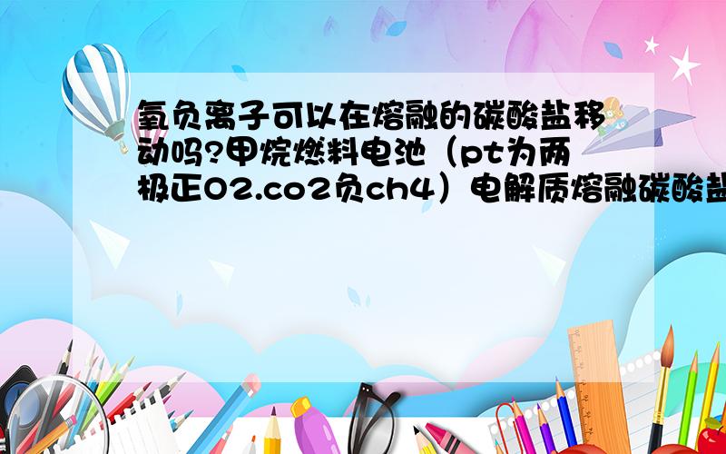 氧负离子可以在熔融的碳酸盐移动吗?甲烷燃料电池（pt为两极正O2.co2负ch4）电解质熔融碳酸盐k2co3