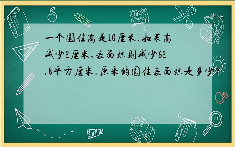 一个圆住高是10厘米.如果高减少2厘米,表面积则减少62.8平方厘米.原来的圆住表面积是多少?