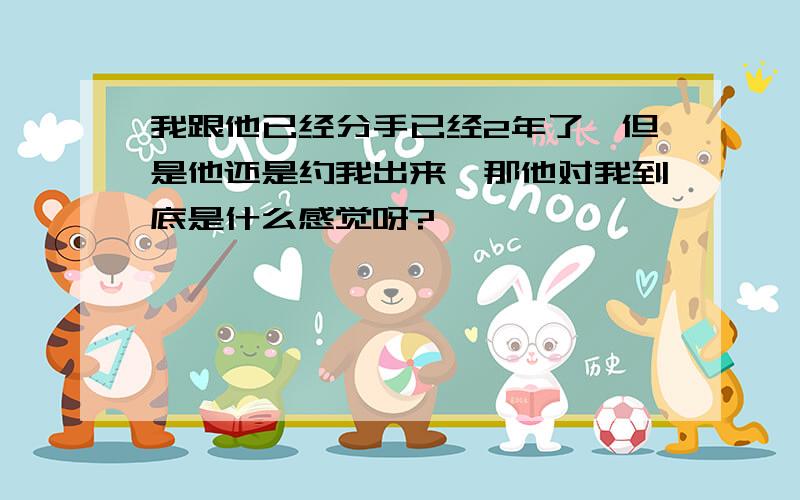 我跟他已经分手已经2年了,但是他还是约我出来,那他对我到底是什么感觉呀?