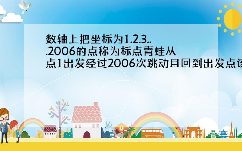 数轴上把坐标为1.2.3...2006的点称为标点青蛙从点1出发经过2006次跳动且回到出发点该青蛙的最大路径是多少