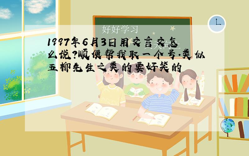 1997年6月3日用文言文怎么说?顺便帮我取一个号.类似五柳先生之类的要好笑的