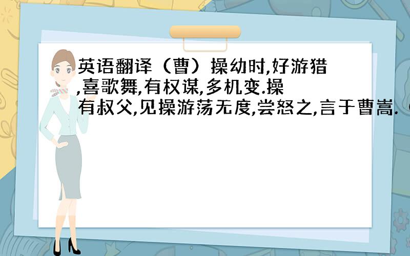 英语翻译（曹）操幼时,好游猎,喜歌舞,有权谋,多机变.操有叔父,见操游荡无度,尝怒之,言于曹嵩.（曹嵩之父）言 于 曹嵩