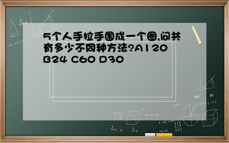 5个人手拉手围成一个圈,问共有多少不同种方法?A120 B24 C60 D30