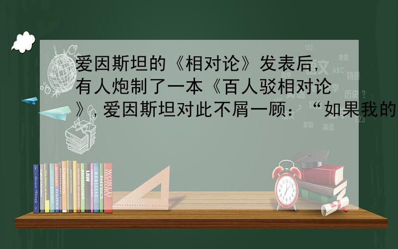 爱因斯坦的《相对论》发表后,有人炮制了一本《百人驳相对论》,爱因斯坦对此不屑一顾：“如果我的理论是错的,一个人反驳就够了