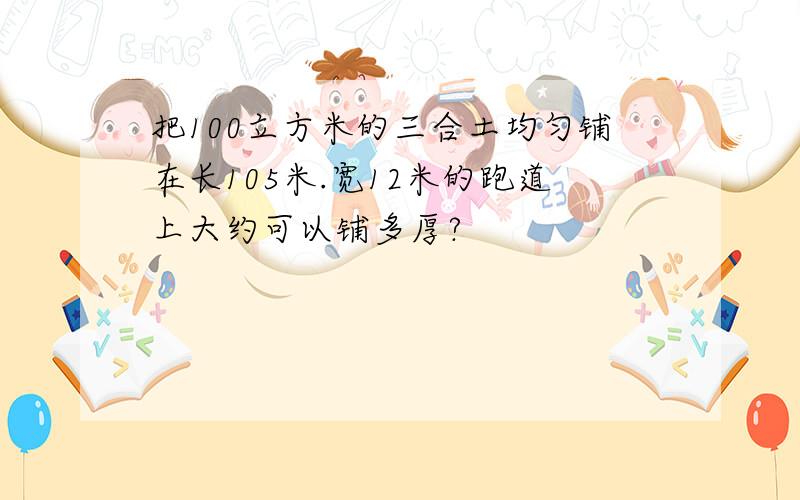 把100立方米的三合土均匀铺在长105米.宽12米的跑道上大约可以铺多厚?