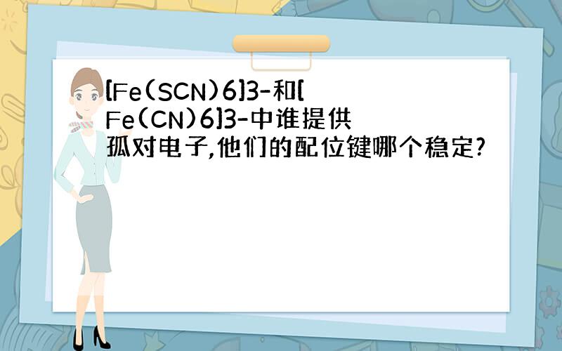 [Fe(SCN)6]3-和[Fe(CN)6]3-中谁提供孤对电子,他们的配位键哪个稳定?