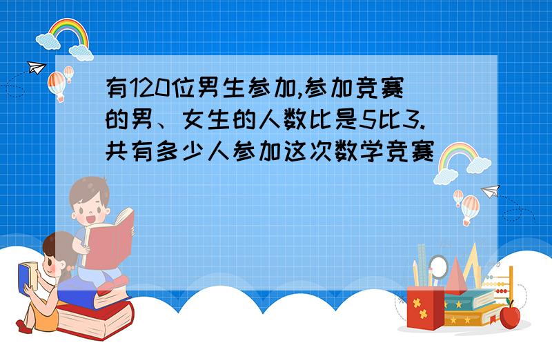 有120位男生参加,参加竞赛的男、女生的人数比是5比3.共有多少人参加这次数学竞赛