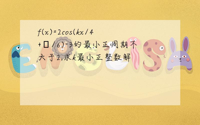 f(x)=2cos(kx/4+π/6)-3的最小正周期不大于2,求k最小正整数解