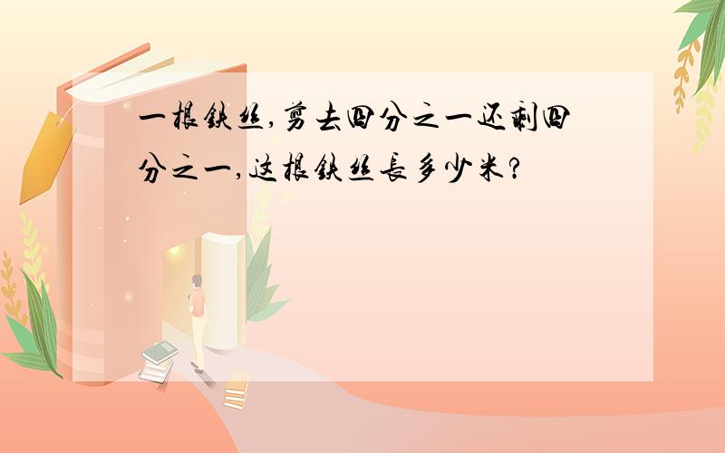 一根铁丝,剪去四分之一还剩四分之一,这根铁丝长多少米?