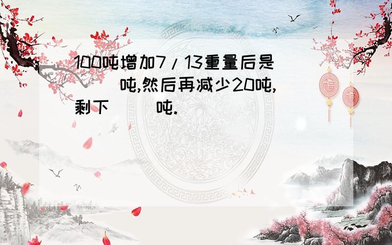 100吨增加7/13重量后是（ ）吨,然后再减少20吨,剩下（ ）吨.