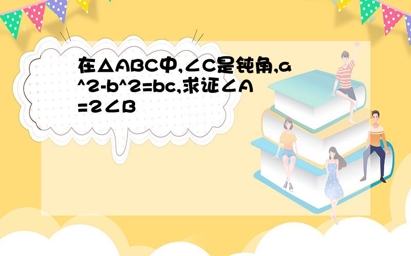 在△ABC中,∠C是钝角,a^2-b^2=bc,求证∠A=2∠B