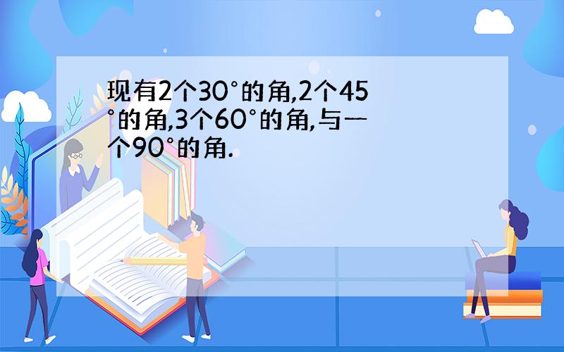 现有2个30°的角,2个45°的角,3个60°的角,与一个90°的角.