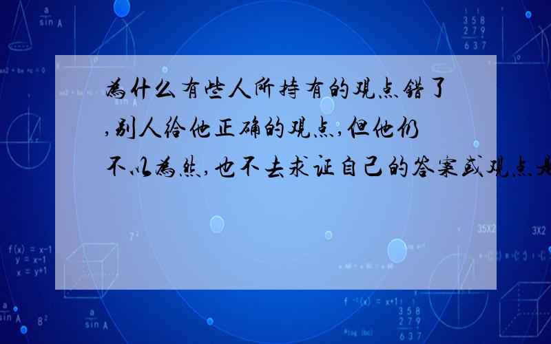 为什么有些人所持有的观点错了,别人给他正确的观点,但他仍不以为然,也不去求证自己的答案或观点是否真的正确,比如说一些科学