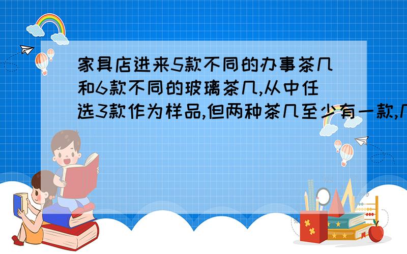 家具店进来5款不同的办事茶几和6款不同的玻璃茶几,从中任选3款作为样品,但两种茶几至少有一款,几种办法