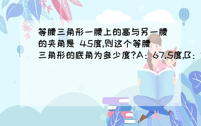 等腰三角形一腰上的高与另一腰的夹角是 45度,则这个等腰三角形的底角为多少度?A：67.5度,B：22.5度.