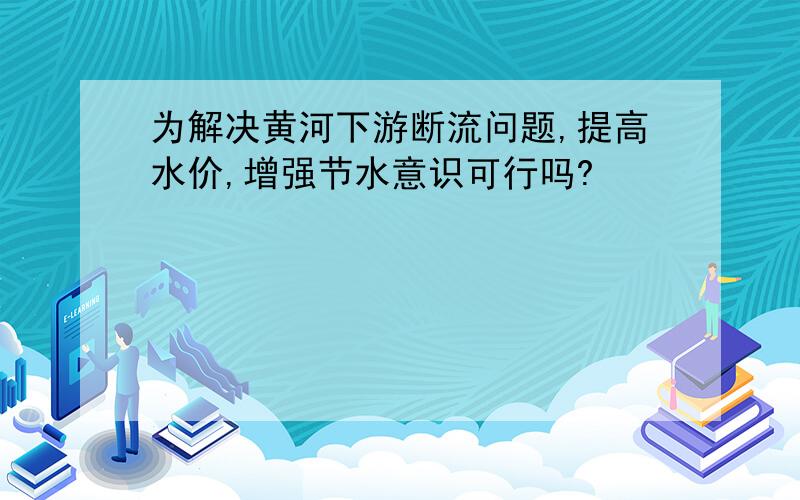 为解决黄河下游断流问题,提高水价,增强节水意识可行吗?