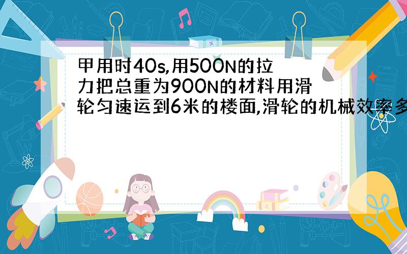 甲用时40s,用500N的拉力把总重为900N的材料用滑轮匀速运到6米的楼面,滑轮的机械效率多少