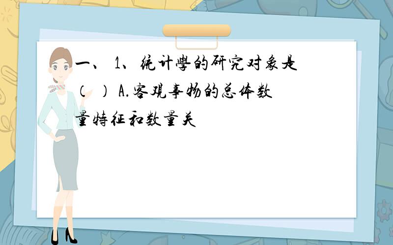 一、 1、统计学的研究对象是（ ） A.客观事物的总体数量特征和数量关