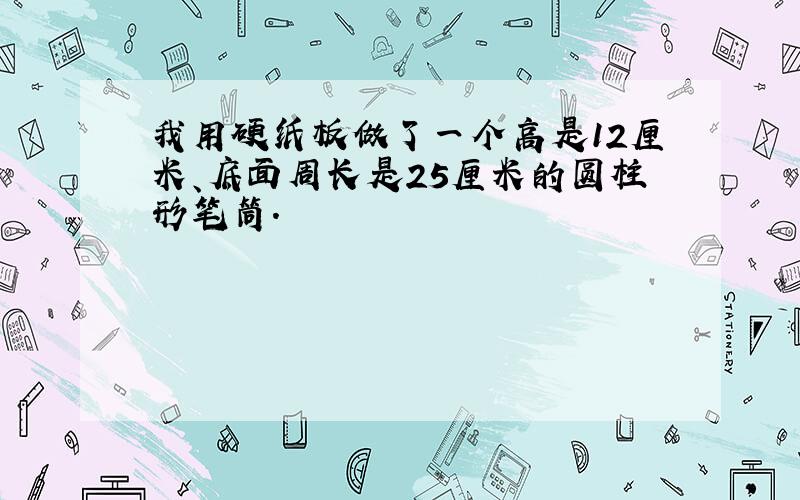 我用硬纸板做了一个高是12厘米、底面周长是25厘米的圆柱形笔筒.