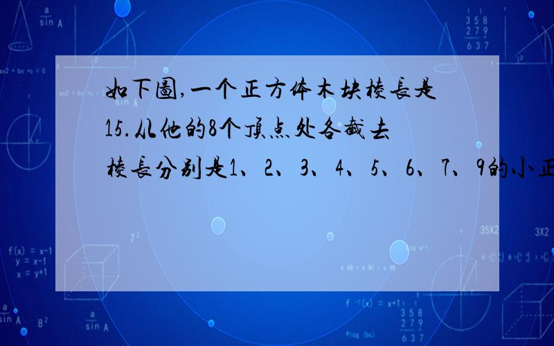 如下图,一个正方体木块棱长是15.从他的8个顶点处各截去棱长分别是1、2、3、4、5、6、7、9的小正方体,这