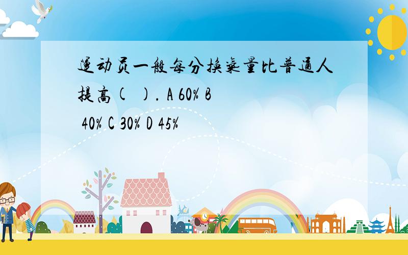 运动员一般每分换气量比普通人提高( ). A 60% B 40% C 30% D 45%