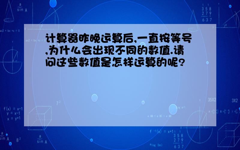 计算器昨晚运算后,一直按等号,为什么会出现不同的数值.请问这些数值是怎样运算的呢?