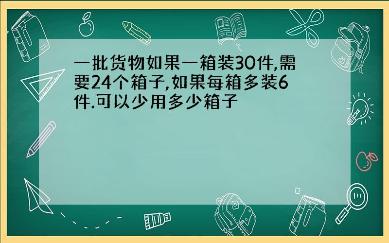 一批货物如果一箱装30件,需要24个箱子,如果每箱多装6件.可以少用多少箱子