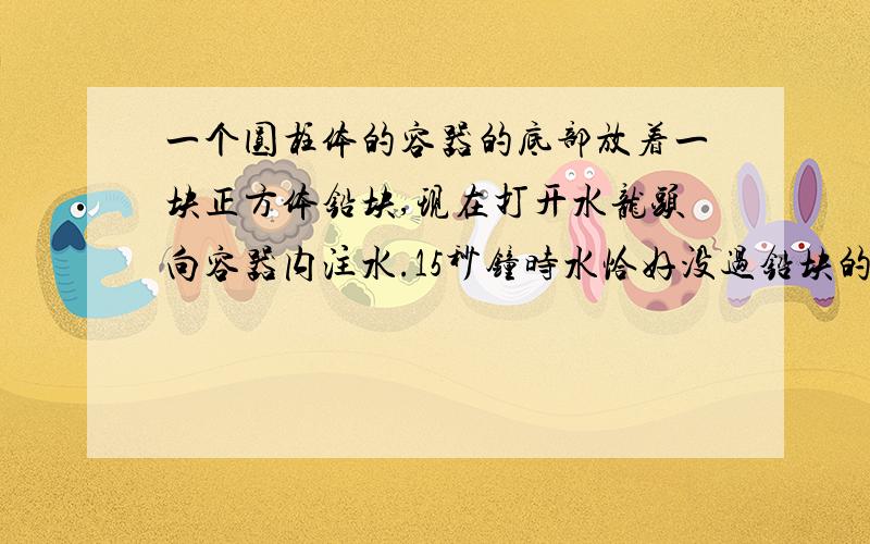 一个圆柱体的容器的底部放着一块正方体铅块,现在打开水龙头向容器内注水.15秒钟时水恰好没过铅块的上表面,又过了1分半钟,