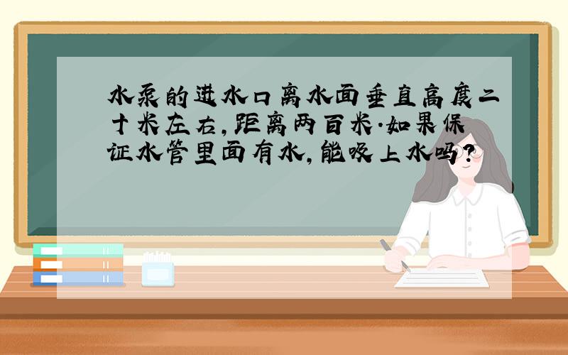 水泵的进水口离水面垂直高度二十米左右,距离两百米.如果保证水管里面有水,能吸上水吗?