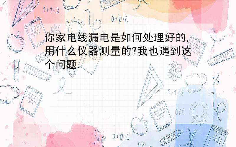 你家电线漏电是如何处理好的,用什么仪器测量的?我也遇到这个问题.