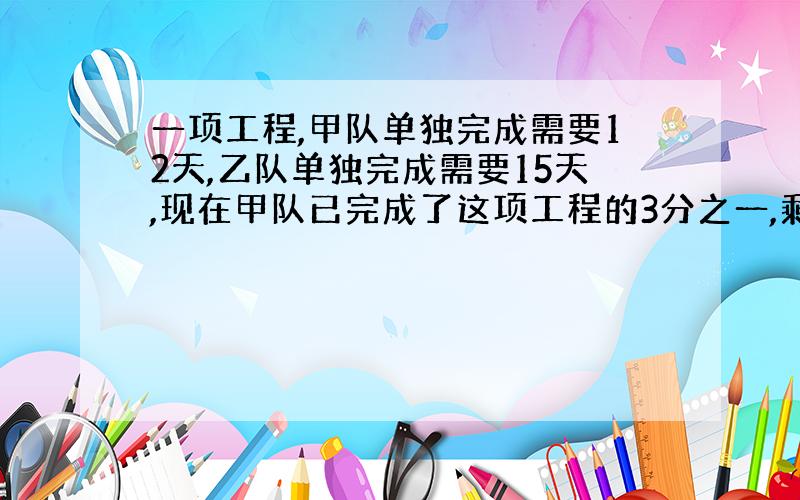 一项工程,甲队单独完成需要12天,乙队单独完成需要15天,现在甲队已完成了这项工程的3分之一,剩下的由乙队