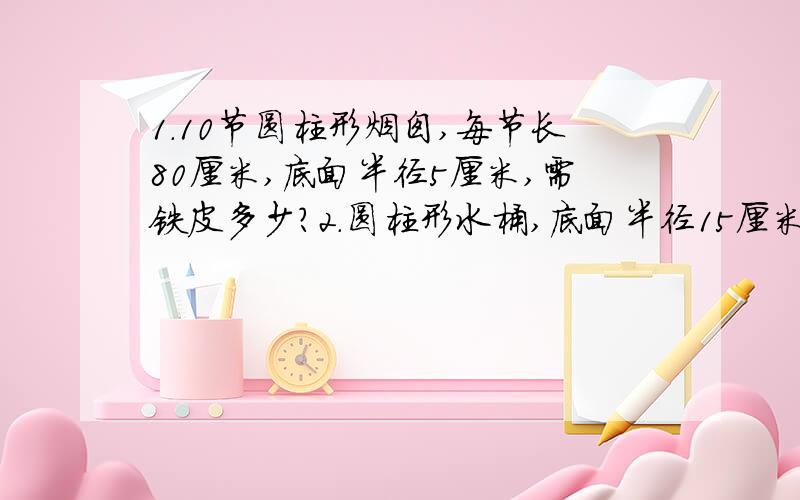 1.10节圆柱形烟囱,每节长80厘米,底面半径5厘米,需铁皮多少?2.圆柱形水桶,底面半径15厘米,高40厘米