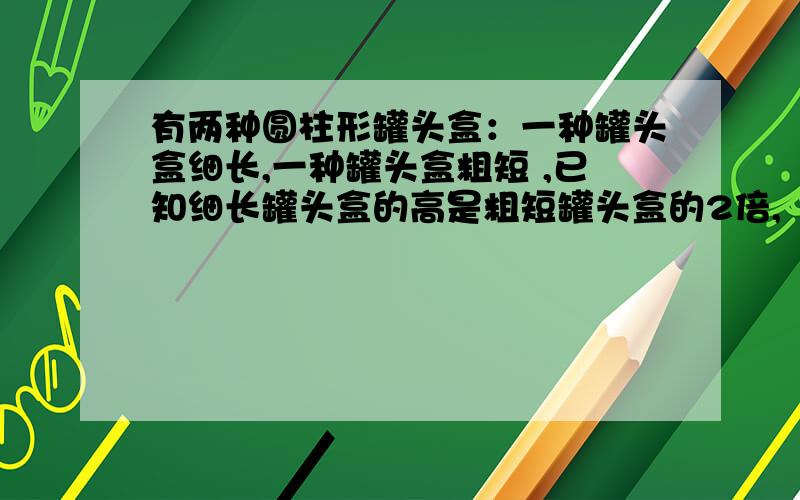 有两种圆柱形罐头盒：一种罐头盒细长,一种罐头盒粗短 ,已知细长罐头盒的高是粗短罐头盒的2倍,