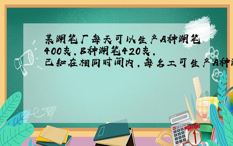 某湖笔厂每天可以生产A种湖笔400支,B种湖笔420支,已知在相同时间内,每名工可生产A种湖笔4支或B三支